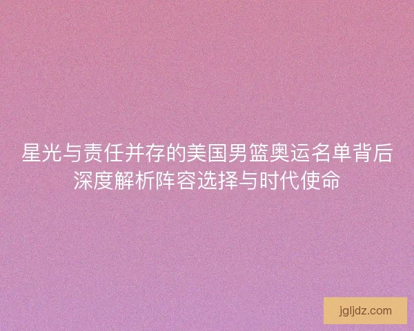 星光与责任并存的美国男篮奥运名单背后深度解析阵容选择与时代使命