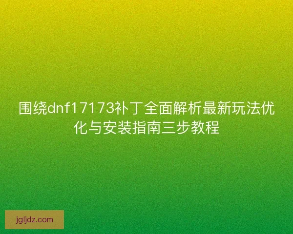 围绕dnf17173补丁全面解析最新玩法优化与安装指南三步教程