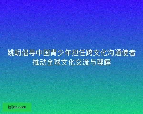 姚明倡导中国青少年担任跨文化沟通使者推动全球文化交流与理解