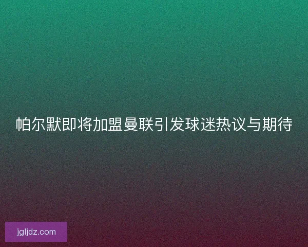 帕尔默即将加盟曼联引发球迷热议与期待