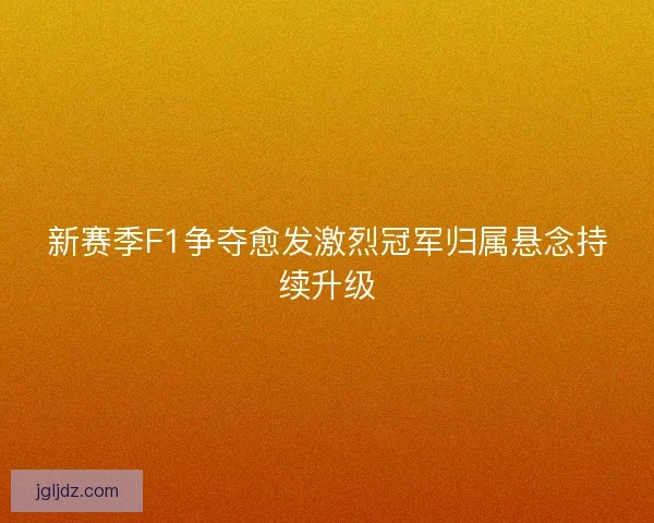 新赛季F1争夺愈发激烈冠军归属悬念持续升级
