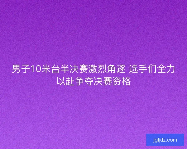 男子10米台半决赛激烈角逐 选手们全力以赴争夺决赛资格