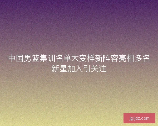 中国男篮集训名单大变样新阵容亮相多名新星加入引关注