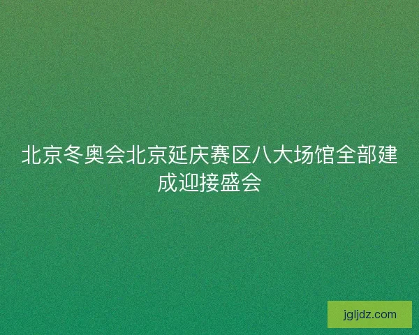 北京冬奥会北京延庆赛区八大场馆全部建成迎接盛会
