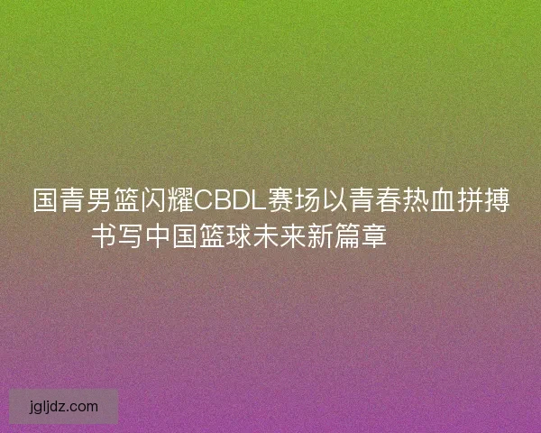 国青男篮闪耀CBDL赛场以青春热血拼搏书写中国篮球未来新篇章 🏀🔥