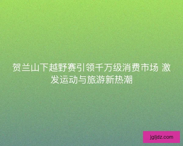 贺兰山下越野赛引领千万级消费市场 激发运动与旅游新热潮