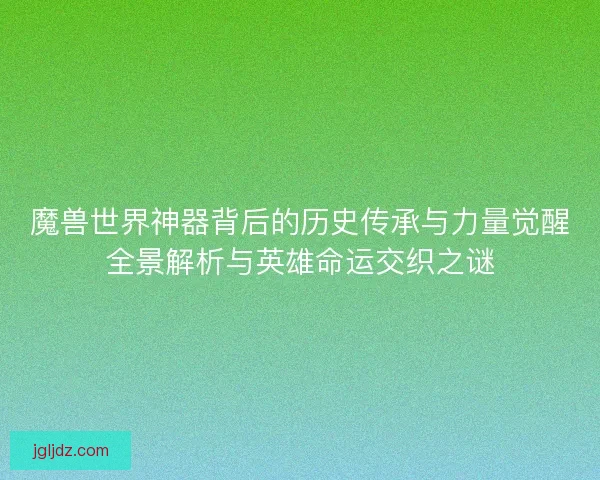 魔兽世界神器背后的历史传承与力量觉醒全景解析与英雄命运交织之谜