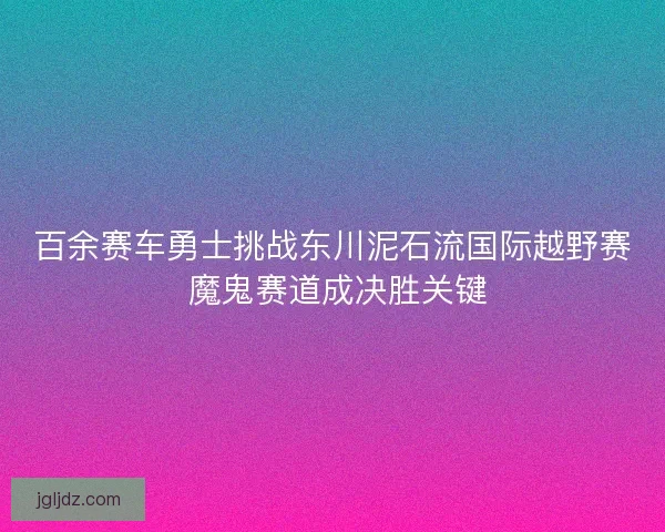 百余赛车勇士挑战东川泥石流国际越野赛 魔鬼赛道成决胜关键