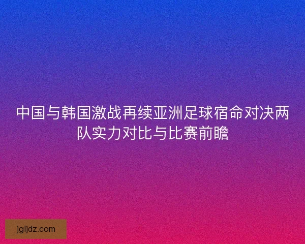 中国与韩国激战再续亚洲足球宿命对决两队实力对比与比赛前瞻
