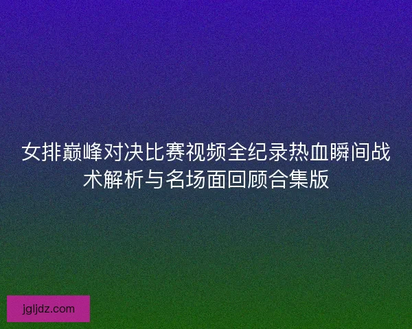 女排巅峰对决比赛视频全纪录热血瞬间战术解析与名场面回顾合集版