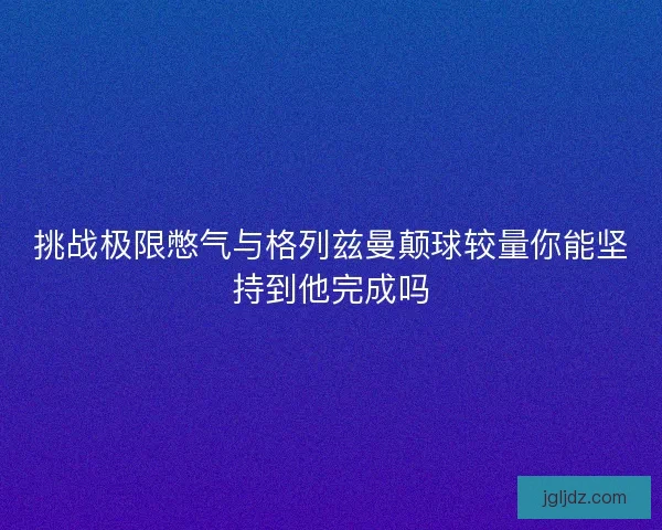 挑战极限憋气与格列兹曼颠球较量你能坚持到他完成吗 挑战极限憋气与格列兹曼颠球较量你能坚持到他完成吗