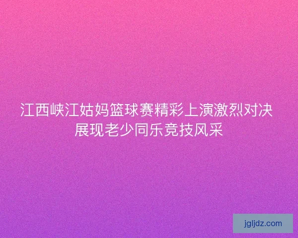 江西峡江姑妈篮球赛精彩上演激烈对决 展现老少同乐竞技风采 江西峡江姑妈篮球赛精彩上演激烈对决 展现老少同乐竞技风采