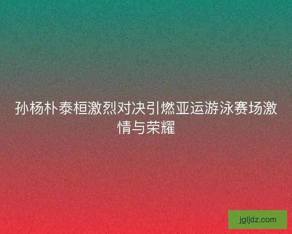 孙杨朴泰桓激烈对决引燃亚运游泳赛场激情与荣耀