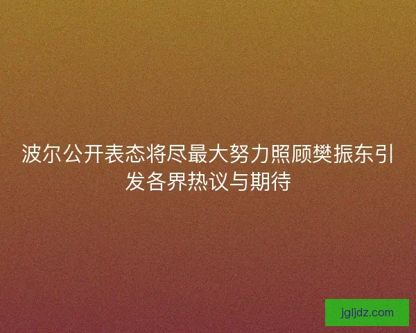 波尔公开表态将尽最大努力照顾樊振东引发各界热议与期待