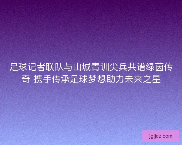 足球记者联队与山城青训尖兵共谱绿茵传奇 携手传承足球梦想助力未来之星