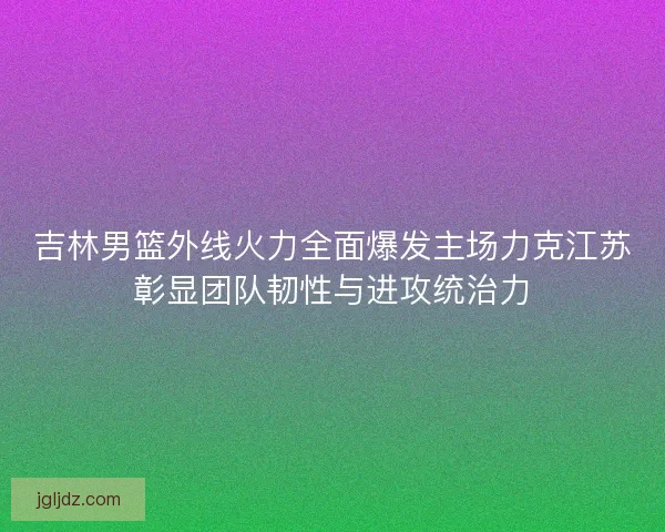 吉林男篮外线火力全面爆发主场力克江苏彰显团队韧性与进攻统治力