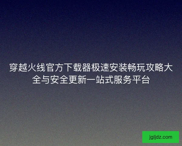 穿越火线官方下载器极速安装畅玩攻略大全与安全更新一站式服务平台