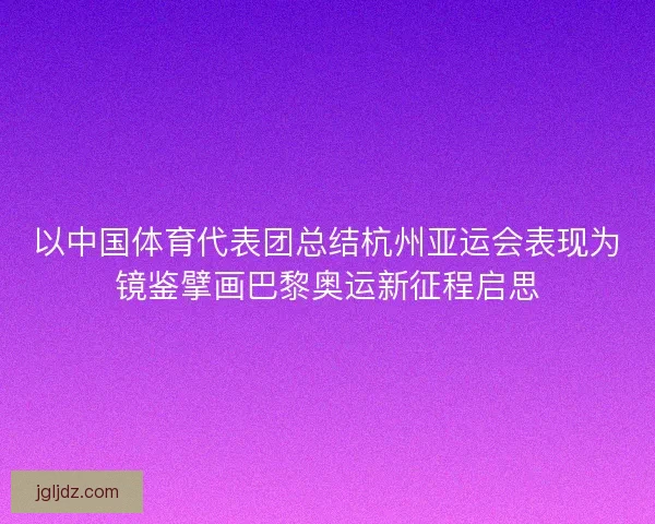 以中国体育代表团总结杭州亚运会表现为镜鉴擘画巴黎奥运新征程启思