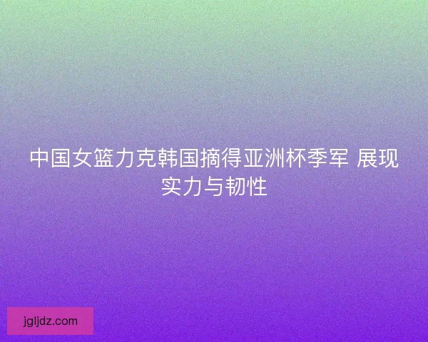 中国女篮力克韩国摘得亚洲杯季军 展现实力与韧性