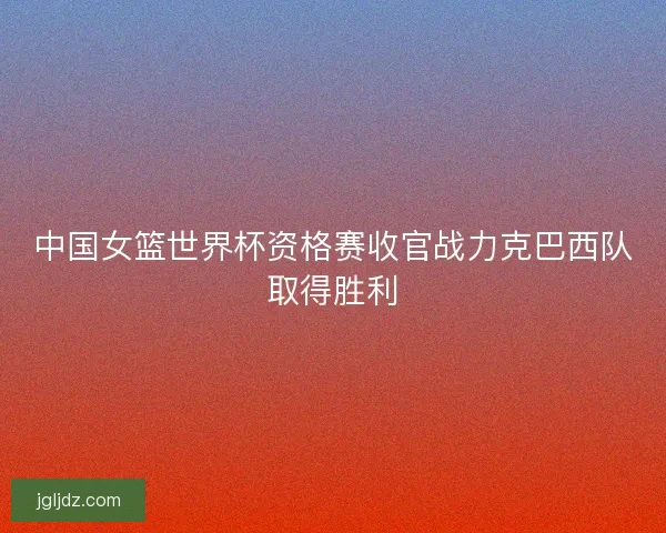 中国女篮世界杯资格赛收官战力克巴西队取得胜利