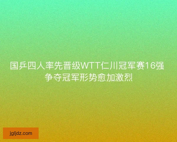 国乒四人率先晋级WTT仁川冠军赛16强 争夺冠军形势愈加激烈