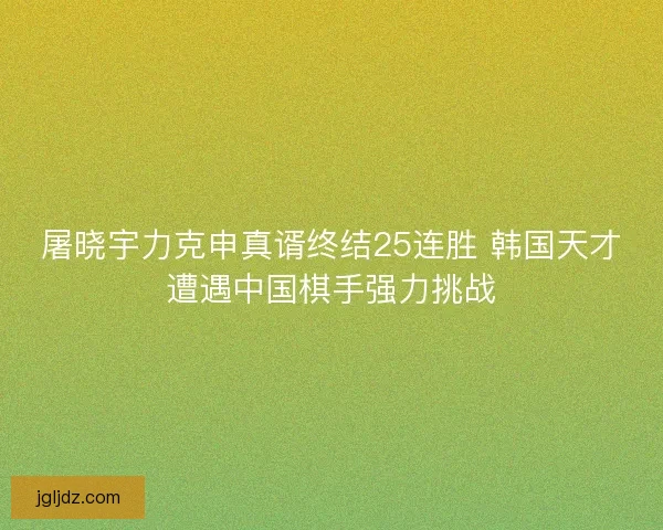 屠晓宇力克申真谞终结25连胜 韩国天才遭遇中国棋手强力挑战