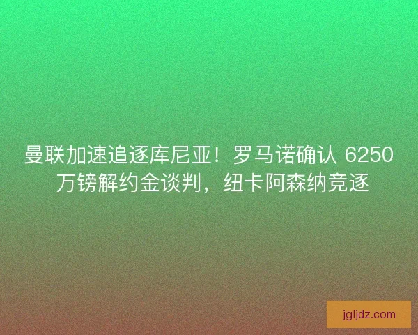曼联加速追逐库尼亚！罗马诺确认 6250 万镑解约金谈判，纽卡阿森纳竞逐